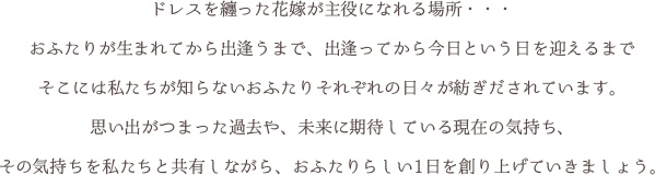 ドレスを纏った花嫁が主役になれる場所・・・おふたりが生まれてから出逢うまで、出逢ってから今日という日を迎えるまでそこには私たちが知らないおふたりそれぞれの日々が紡ぎだされています。思い出がつまった過去や、未来に期待している現在の気持ち、その気持ちを私たちと共有しながら、おふたりらしい1日を創り上げていきましょう。