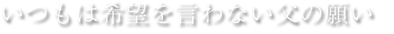 いつもは希望を言わない父の願い