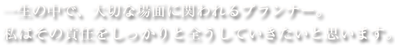 一生の中で、大切な場面に関われるプランナー。私はその責任をしっかりと全うしていきたいと思います。