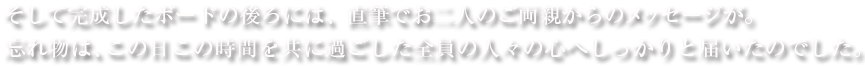 そして完成したボードの後ろには、直筆でお二人のご両親からのメッセージが。忘れ物は、この日この時間を共に過ごした全員の人々の心へしっかりと届いたのでした。