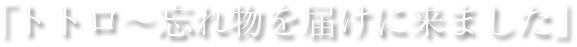 「トトロ～忘れ物を届けに来ました」