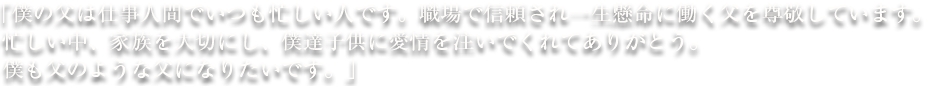 「僕の父は仕事人間でいつも忙しい人です。職場で信頼され一生懸命に働く父を尊敬しています。忙しい中、家族を大切にし、僕達子供に愛情を注いでくれてありがとう。僕も父のような父になりたいです。」