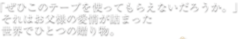 「ぜひこのテープを使ってもらえないだろうか。」それはお父様の愛情が詰まった世界でひとつの贈り物。