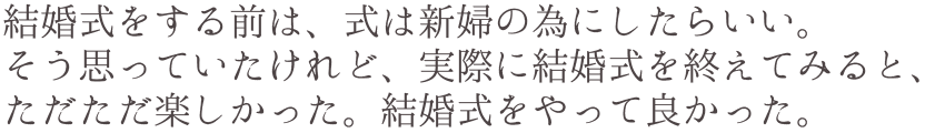 結婚式をする前は、式は新婦の為にしたらいい。そう思っていたけれど、実際に結婚式を終えてみると、ただただ楽しかった。結婚式をやって良かった。