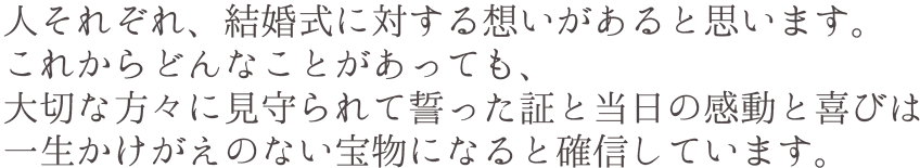 人それぞれ、結婚式に対する想いがあると思います。これからどんなことがあっても、大切な方々に見守られて誓った証と当日の感動と喜びは一生かけがえのない宝物になると確信しています。