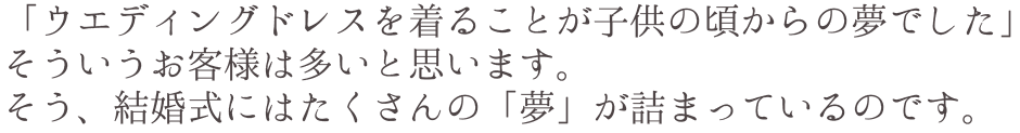 「ウエディングドレスを着ることが子供の頃からの夢でした」そういうお客様は多いと思います。そう、結婚式にはたくさんの「夢」が詰まっているのです。