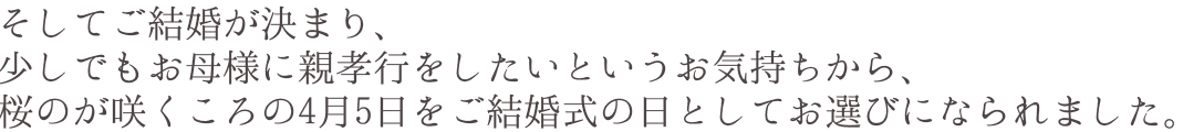 そしてご結婚が決まり、少しでもお母様に親孝行をしたいというお気持ちから、桜のが咲くころの4月5日をご結婚式の日としてお選びになられました。