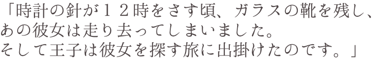 「時計の針が１２時をさす頃、ガラスの靴を残し、あの彼女は走り去ってしまいました。そして王子は彼女を探す旅に出掛けたのです。」