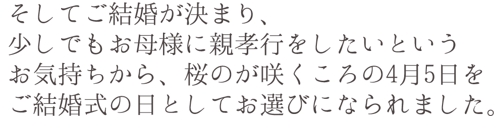 そしてご結婚が決まり、少しでもお母様に親孝行をしたいというお気持ちから、桜のが咲くころの4月5日をご結婚式の日としてお選びになられました