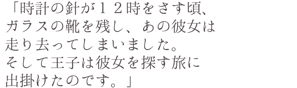 「時計の針が１２時をさす頃、ガラスの靴を残し、あの彼女は走り去ってしまいました。そして王子は彼女を探す旅に出掛けたのです。」